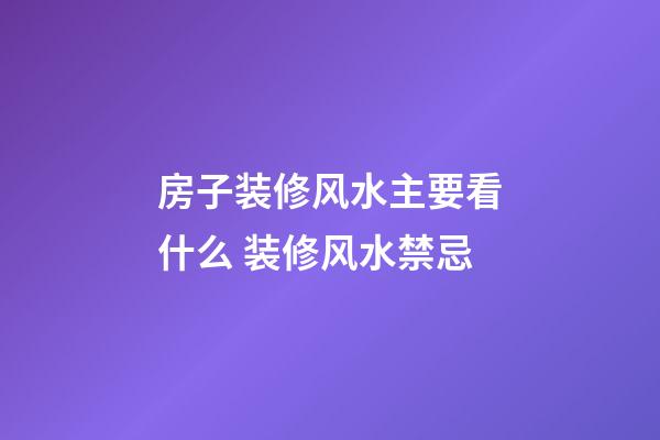房子装修风水主要看什么 装修风水禁忌